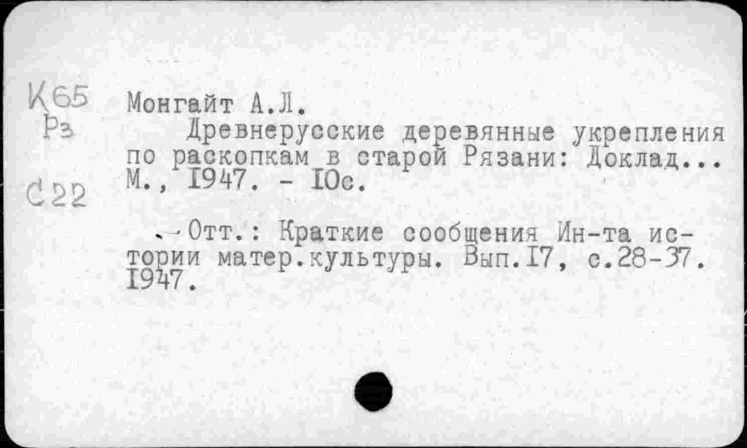 ﻿À65 Монгайт А.Л.
Рз Древнерусские деревянные укрепления по раскопкам в старой Рязани: Доклад... М., 1947. - 10с.
-■Отт.: Краткие сообщения Ин-та истории матер.культуры. Вып.17, с.28-37.